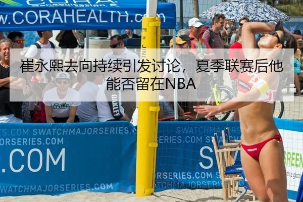 崔永熙去向持续引发讨论，夏季联赛后他能否留在NBA